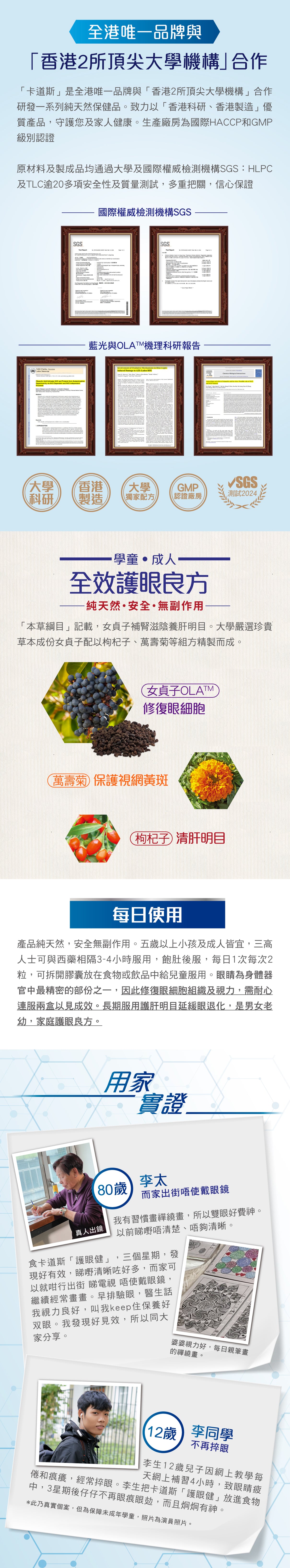 全港唯一品牌與「香港2所頂尖大學機構」合作, 「卡道斯」是全港唯一品牌與「香港2所頂尖大學機構」合作研發一系列純天然保健品。致力以「香港科研、香港製造」優質產品,守護您及家人健康。生產廠房為國際HACCP和GMP級別認證原材料及製成品均通過大學及國際權威檢測機構SGS:HLPC及TLC逾20多項安全性及質量測試,多重把關,信心保證, 「本草綱目」記載,女貞子補腎滋陰養肝明目。大學嚴選珍貴草本成份女貞子配以枸杞子、萬壽菊等組方精製而成。產品純天然,安全無副作用。五歲以上小孩及成人皆宜,三高人士可與西藥相隔3-4小時服用,飽肚後服,每日1次每次2粒,可拆開膠囊放在食物或飲品中給兒童服用。眼睛為身體器官中最精密的部份之一,因此修復眼細胞組織及視力,需耐心連服兩盒以見成效。長期服用護肝明目延緩眼退化,是男女老幼,家庭護眼良方。用家實證:80歲李太 而家出街唔使戴眼鏡 我有習慣畫禪繞畫,所以雙眼好費神。以前睇嘢唔清楚、唔夠清晰。食卡道斯「護眼健」,三個星期,發現好有效,睇嘢清晰咗好多,而家可以就咁行出街 睇電視 唔使戴眼鏡,繼續經常畫畫。早排驗眼,醫生話我視力良好,叫我keep住保養好双眼。我發現好見效,所以同大家分享。12歲李同學不再捽眼 李生12歲兒子因網上教學每天網上補習4小時,致眼睛疲倦和痕癢,經常捽眼。李生把卡道斯「護眼健」放進食物中,3星期後仔仔不再眼痕眼攰,而且炯炯有神。